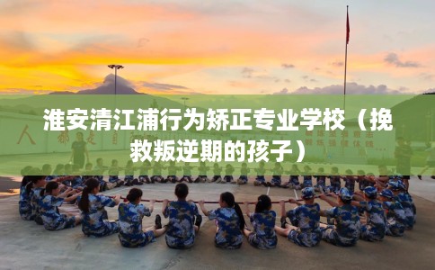 淮安清江浦行为矫正专业学校(挽救叛逆期的孩子) 淮安清江浦行为矫正专业学校(挽救叛逆期的孩子)