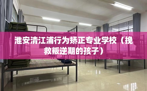 淮安清江浦行为矫正专业学校(挽救叛逆期的孩子) 淮安清江浦行为矫正专业学校(挽救叛逆期的孩子)