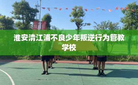 淮安清江浦不良少年叛逆行为管教学校