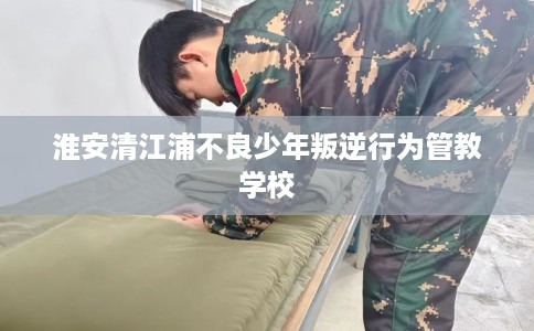 淮安清江浦不良少年叛逆行为管教学校