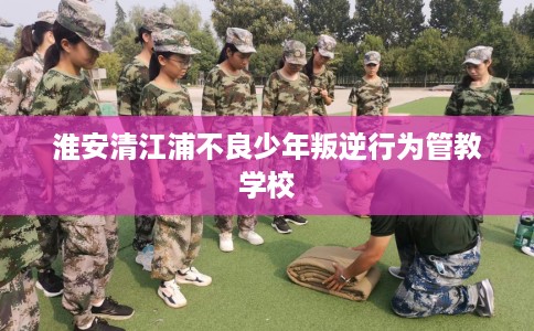淮安清江浦不良少年叛逆行为管教学校