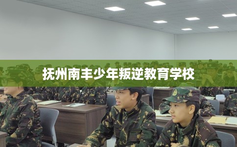 抚州南丰少年叛逆教育学校 抚州南丰少年叛逆教育学校