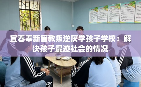 宜春奉新管教叛逆厌学孩子学校：解决孩子混迹社会的情况