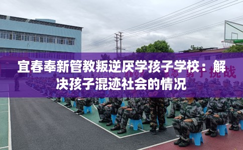 宜春奉新管教叛逆厌学孩子学校：解决孩子混迹社会的情况