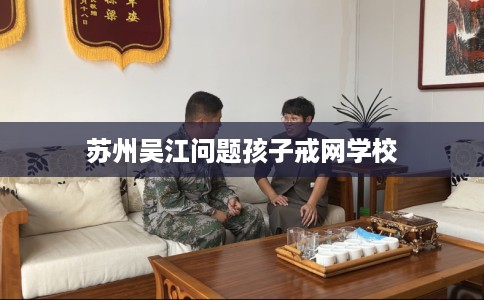 苏州吴江问题孩子戒网学校 苏州吴江问题孩子戒网学校