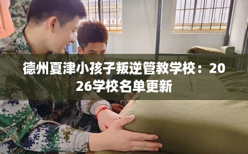 德州夏津小孩子叛逆管教学校：2026学校名单更新