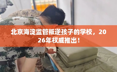 北京海淀监管叛逆孩子的学校，2026年权威推出！