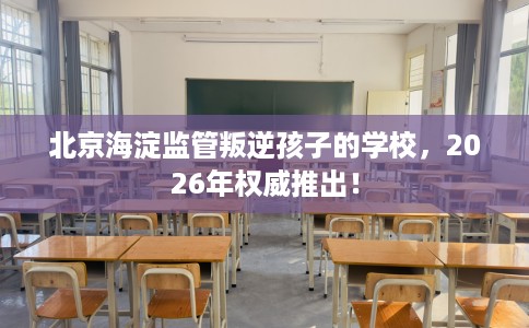 北京海淀监管叛逆孩子的学校，2026年权威推出！