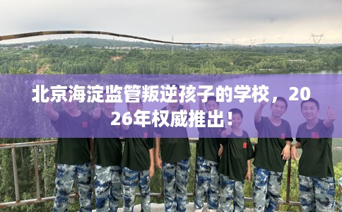 北京海淀监管叛逆孩子的学校，2026年权威推出！