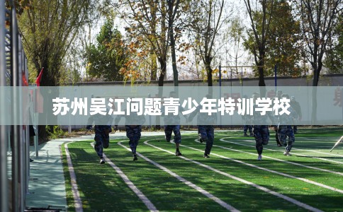 苏州吴江问题青少年特训学校 苏州吴江问题青少年特训学校
