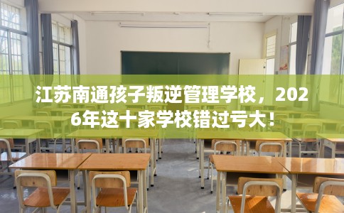 江苏南通孩子叛逆管理学校,2026年这十家学校错过亏大! 江苏南通孩子叛逆管理学校,2026年这十家学校错过亏大!