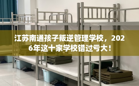 江苏南通孩子叛逆管理学校,2026年这十家学校错过亏大! 江苏南通孩子叛逆管理学校,2026年这十家学校错过亏大!