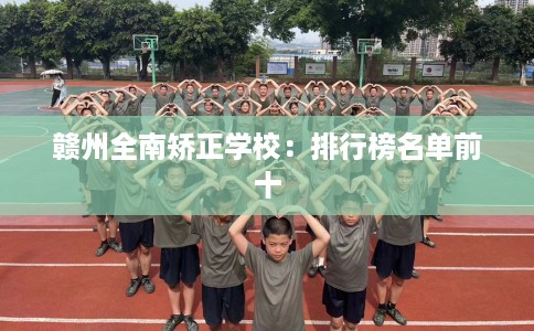 赣州全南矫正学校:排行榜名单前十 赣州全南矫正学校:排行榜名单前十