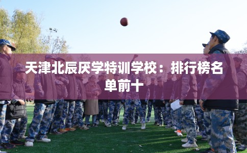 天津北辰厌学特训学校:排行榜名单前十 天津北辰厌学特训学校:排行榜名单前十