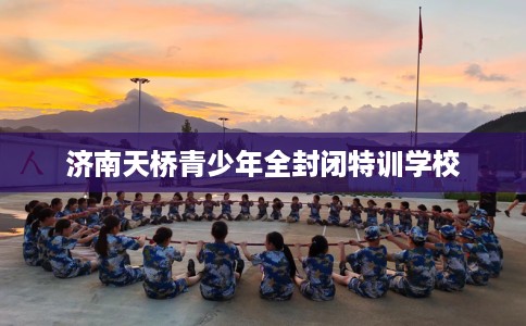 济南天桥青少年全封闭特训学校 济南天桥青少年全封闭特训学校