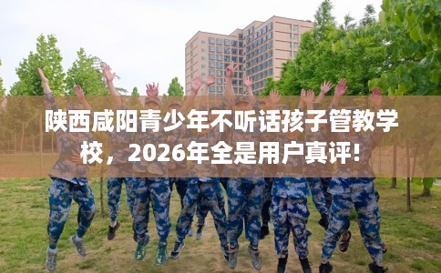 陕西咸阳青少年不听话孩子管教学校，2026年全是用户真评!