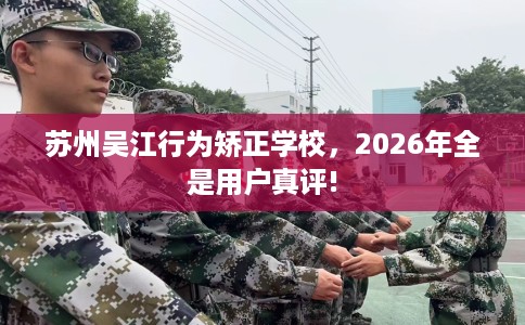 苏州吴江行为矫正学校，2026年全是用户真评!