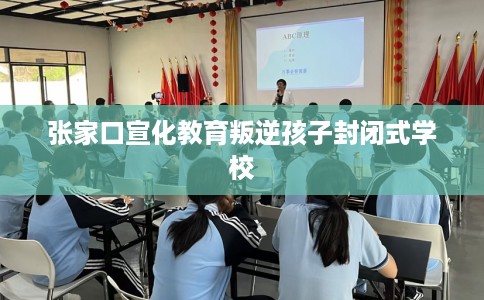 张家口宣化教育叛逆孩子封闭式学校