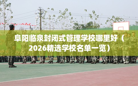 阜阳临泉封闭式管理学校哪里好(2026精选学校名单一览) 阜阳临泉封闭式管理学校哪里好(2026精选学校名单一览)