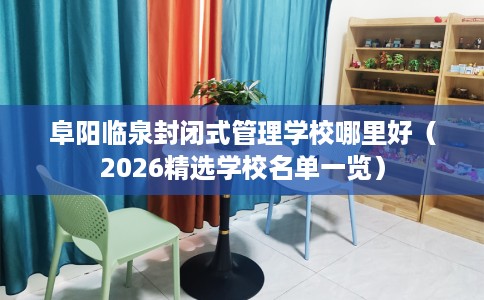 阜阳临泉封闭式管理学校哪里好(2026精选学校名单一览) 阜阳临泉封闭式管理学校哪里好(2026精选学校名单一览)