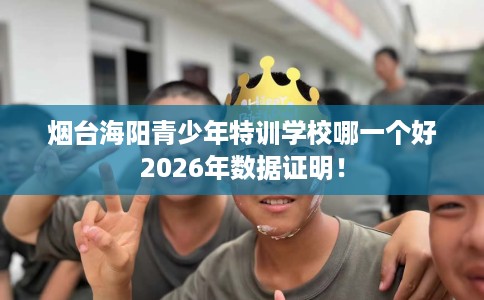 烟台海阳青少年特训学校哪一个好2026年数据证明! 烟台海阳青少年特训学校哪一个好2026年数据证明!
