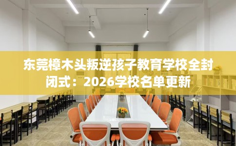 东莞樟木头叛逆孩子教育学校全封闭式：2026学校名单更新