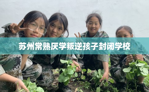 苏州常熟厌学叛逆孩子封闭学校