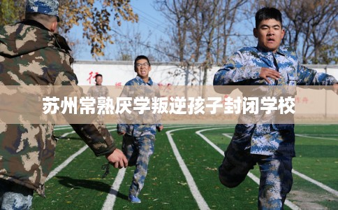 苏州常熟厌学叛逆孩子封闭学校