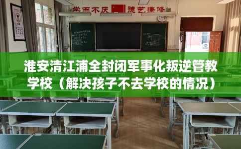 淮安清江浦全封闭军事化叛逆管教学校（解决孩子不去学校的情况）