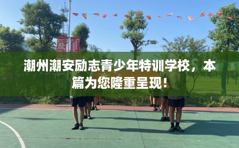 潮州潮安励志青少年特训学校，本篇为您隆重呈现！