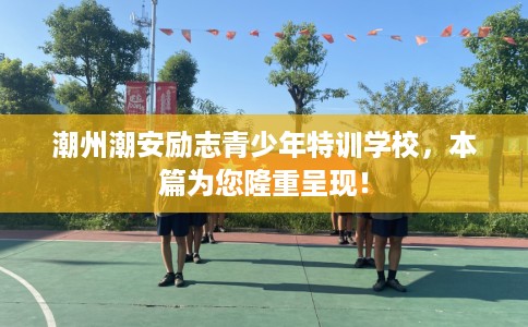 潮州潮安励志青少年特训学校，本篇为您隆重呈现！