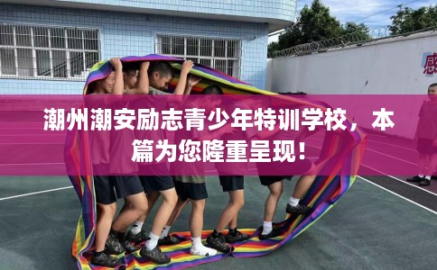 潮州潮安励志青少年特训学校，本篇为您隆重呈现！