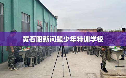 黄石阳新问题少年特训学校 黄石阳新问题少年特训学校