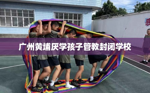 广州黄埔厌学孩子管教封闭学校