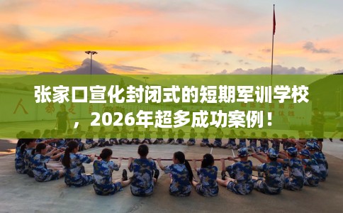 张家口宣化封闭式的短期军训学校，2026年超多成功案例！