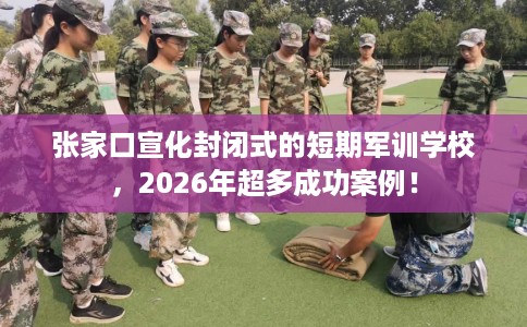 张家口宣化封闭式的短期军训学校，2026年超多成功案例！