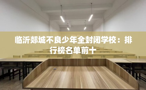 临沂郯城不良少年全封闭学校:排行榜名单前十 临沂郯城不良少年全封闭学校:排行榜名单前十