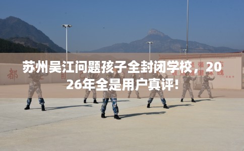 苏州吴江问题孩子全封闭学校，2026年全是用户真评!