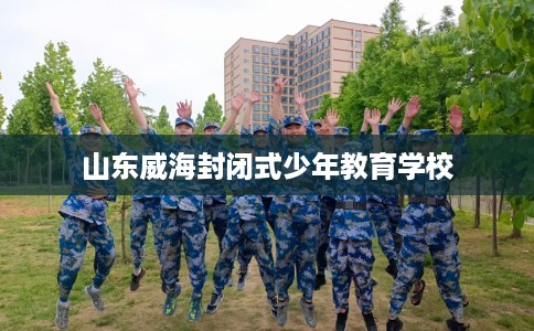 山东威海封闭式少年教育学校 山东威海封闭式少年教育学校