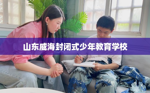 山东威海封闭式少年教育学校 山东威海封闭式少年教育学校