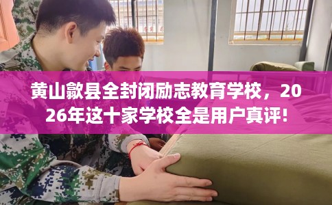 黄山歙县全封闭励志教育学校，2026年这十家学校全是用户真评!