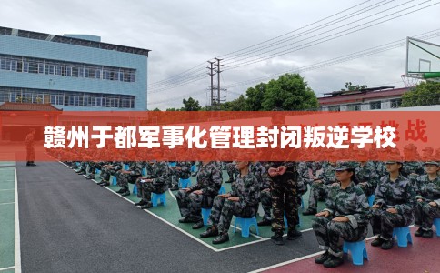 赣州于都军事化管理封闭叛逆学校 赣州于都军事化管理封闭叛逆学校