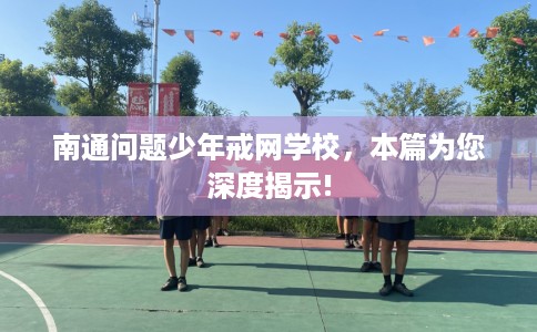 南通问题少年戒网学校,本篇为您深度揭示! 南通问题少年戒网学校,本篇为您深度揭示!