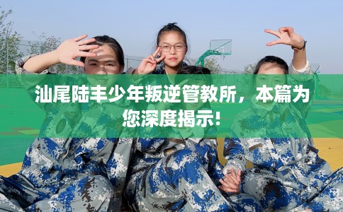 汕尾陆丰少年叛逆管教所,本篇为您深度揭示! 汕尾陆丰少年叛逆管教所,本篇为您深度揭示!