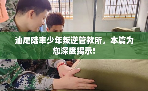 汕尾陆丰少年叛逆管教所,本篇为您深度揭示! 汕尾陆丰少年叛逆管教所,本篇为您深度揭示!