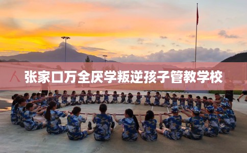 张家口万全厌学叛逆孩子管教学校 张家口万全厌学叛逆孩子管教学校