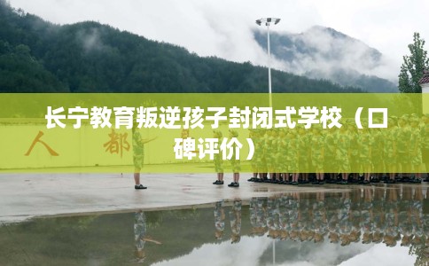 长宁教育叛逆孩子封闭式学校（口碑评价）