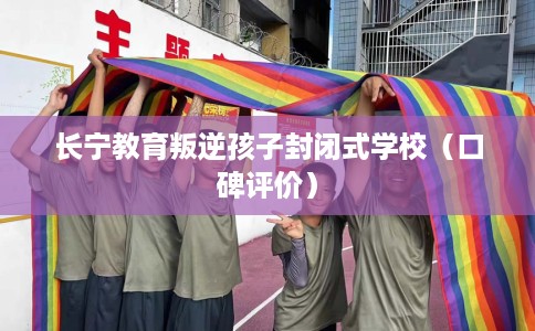 长宁教育叛逆孩子封闭式学校（口碑评价）