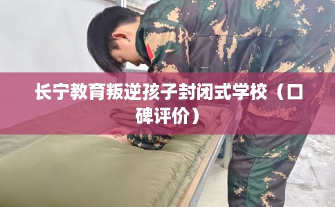 长宁教育叛逆孩子封闭式学校（口碑评价）