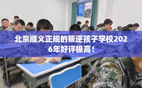 北京顺义正规的叛逆孩子学校2026年好评极高！
